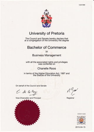 University of Pretoria
The Council and Senate herebv declare that
at a congregation of the UniverSity the degree
Bachelor of Commerce
in
Business Management
with all the associated rights and privileges
was conTerreo on
Chanelle Roos
in terms of the Hioher Education Act. 1997 and
the Stat"ute of the Universit'ir
12201996
On behalf of the Council and Senate
/l 9*'//
Registrar
O )" A R€^A,
d,4l=
Vice-Chancellor and Principal
2015-04-15
 