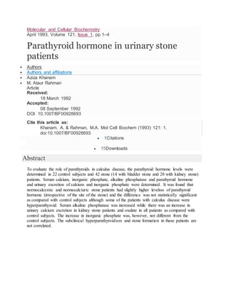 Molecular and Cellular Biochemistry
April 1993, Volume 121, Issue 1, pp 1–4
Parathyroid hormone in urinary stone
patients
 Authors
 Authors and affiliations
 Aziza Khanam
 M. Ataur Rahman
Article
Received:
18 March 1992
Accepted:
08 September 1992
DOI: 10.1007/BF00928693
Cite this article as:
Khanam, A. & Rahman, M.A. Mol Cell Biochem (1993) 121: 1.
doi:10.1007/BF00928693
 1Citations
 15Downloads
Abstract
To evaluate the role of parathyroids in calculus disease, the parathyroid hormone levels were
determined in 22 control subjects and 42 stone (14 with bladder stone and 28 with kidney stone)
patients. Serum calcium, inorganic phosphate, alkaline phosphatase and parathyroid hormone
and urinary excretion of calcium and inorganic phosphate were determined. It was found that
normocalcemic and normocalciuric stone patients had slightly higher levelsss of parathyroid
hormone (irrespective of the site of the stone) and the difference was not statistically significant
as compared with control subjects although some of the patients with calculus disease were
hyperparathyroid. Serum alkaline phosphatase was increased while there was an increase in
urinary calcium excretion in kidney stone patients and oxalate in all patients as compared with
control subjects. The increase in inorganic phosphate was, however, not different from the
control subjects. The subclinical hyperparathyroidism and stone formation in these patients are
not correlated.
 