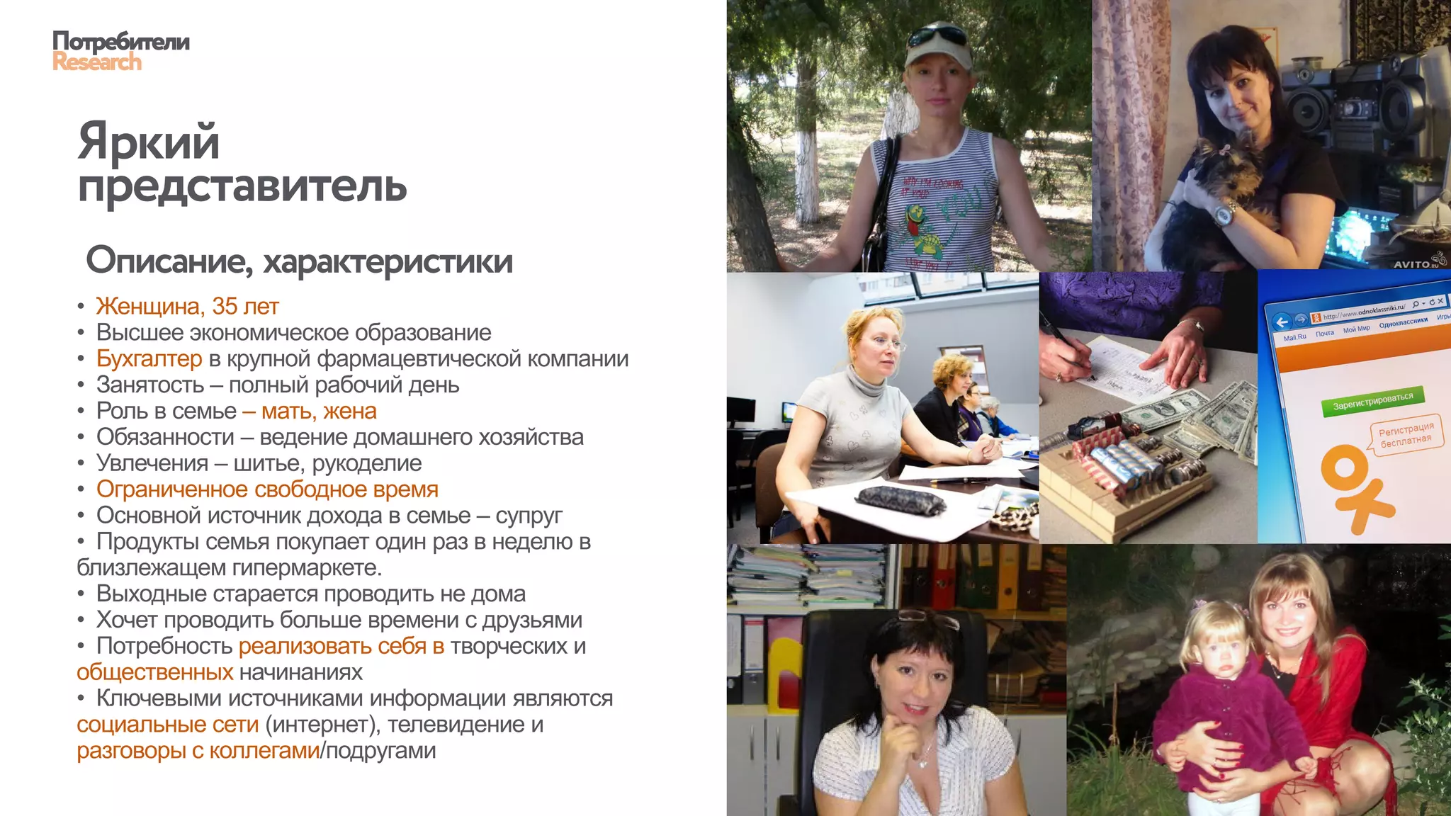 • Женщина, 35 лет
• Высшее экономическое образование
• Бухгалтер в крупной фармацевтической компании
• Занятость – полный рабочий день
• Роль в семье – мать, жена
• Обязанности – ведение домашнего хозяйства
• Увлечения – шитье, рукоделие
• Ограниченное свободное время
• Основной источник дохода в семье – супруг
• Продукты семья покупает один раз в неделю в
близлежащем гипермаркете.
• Выходные старается проводить не дома
• Хочет проводить больше времени с друзьями
• Потребность реализовать себя в творческих и
общественных начинаниях
• Ключевыми источниками информации являются
социальные сети (интернет), телевидение и
разговоры с коллегами/подругами
Потребители
Research
Яркий
представитель
Описание, характеристики
 