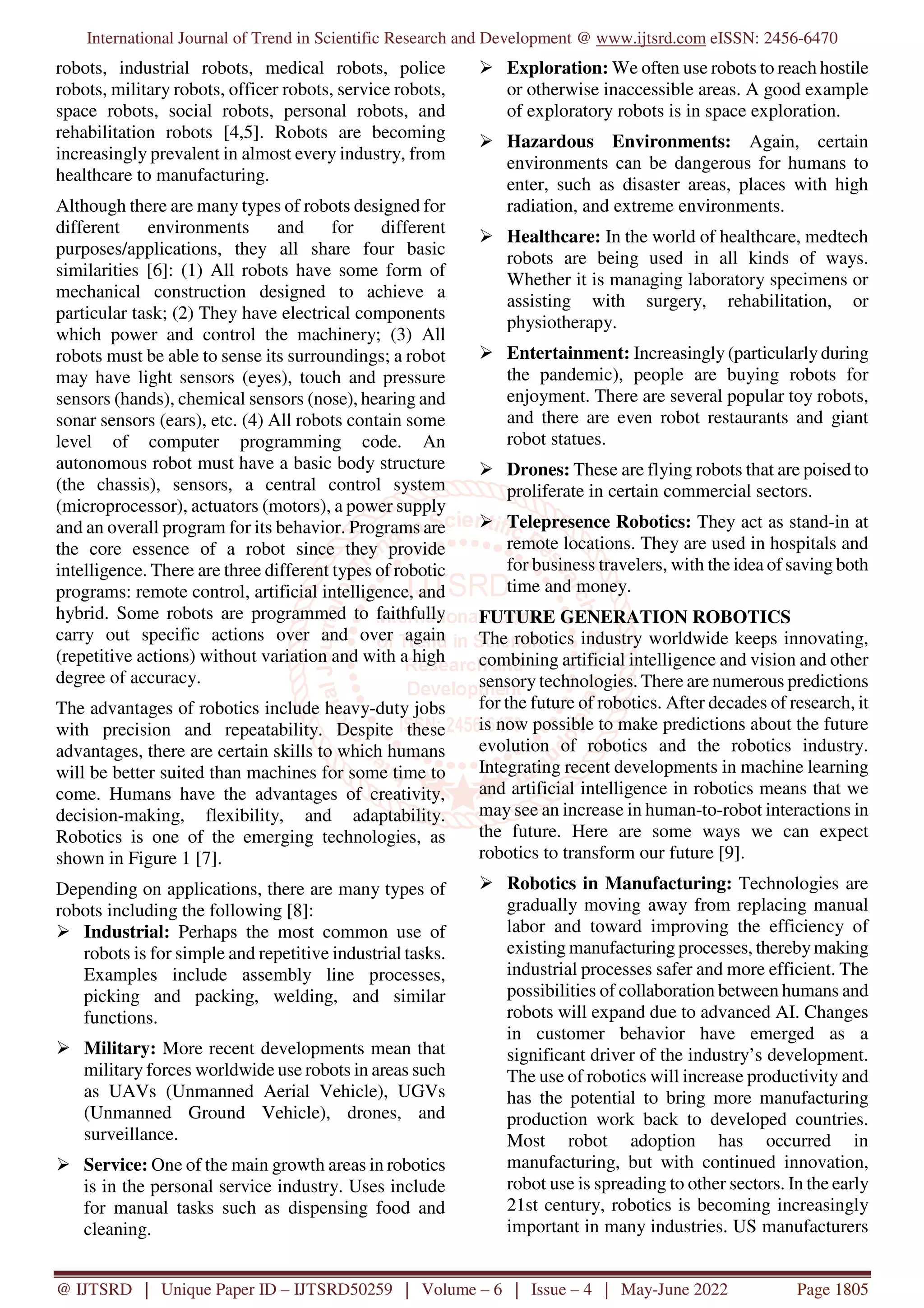 International Journal of Trend in Scientific Research and Development @ www.ijtsrd.com eISSN: 2456-6470
@ IJTSRD | Unique Paper ID – IJTSRD50259 | Volume – 6 | Issue – 4 | May-June 2022 Page 1805
robots, industrial robots, medical robots, police
robots, military robots, officer robots, service robots,
space robots, social robots, personal robots, and
rehabilitation robots [4,5]. Robots are becoming
increasingly prevalent in almost every industry, from
healthcare to manufacturing.
Although there are many types of robots designed for
different environments and for different
purposes/applications, they all share four basic
similarities [6]: (1) All robots have some form of
mechanical construction designed to achieve a
particular task; (2) They have electrical components
which power and control the machinery; (3) All
robots must be able to sense its surroundings; a robot
may have light sensors (eyes), touch and pressure
sensors (hands), chemical sensors (nose), hearing and
sonar sensors (ears), etc. (4) All robots contain some
level of computer programming code. An
autonomous robot must have a basic body structure
(the chassis), sensors, a central control system
(microprocessor), actuators (motors), a power supply
and an overall program for its behavior. Programs are
the core essence of a robot since they provide
intelligence. There are three different types of robotic
programs: remote control, artificial intelligence, and
hybrid. Some robots are programmed to faithfully
carry out specific actions over and over again
(repetitive actions) without variation and with a high
degree of accuracy.
The advantages of robotics include heavy-duty jobs
with precision and repeatability. Despite these
advantages, there are certain skills to which humans
will be better suited than machines for some time to
come. Humans have the advantages of creativity,
decision-making, flexibility, and adaptability.
Robotics is one of the emerging technologies, as
shown in Figure 1 [7].
Depending on applications, there are many types of
robots including the following [8]:
Industrial: Perhaps the most common use of
robots is for simple and repetitive industrial tasks.
Examples include assembly line processes,
picking and packing, welding, and similar
functions.
Military: More recent developments mean that
military forces worldwide use robots in areas such
as UAVs (Unmanned Aerial Vehicle), UGVs
(Unmanned Ground Vehicle), drones, and
surveillance.
Service: One of the main growth areas in robotics
is in the personal service industry. Uses include
for manual tasks such as dispensing food and
cleaning.
Exploration: We often use robots to reach hostile
or otherwise inaccessible areas. A good example
of exploratory robots is in space exploration.
Hazardous Environments: Again, certain
environments can be dangerous for humans to
enter, such as disaster areas, places with high
radiation, and extreme environments.
Healthcare: In the world of healthcare, medtech
robots are being used in all kinds of ways.
Whether it is managing laboratory specimens or
assisting with surgery, rehabilitation, or
physiotherapy.
Entertainment: Increasingly (particularly during
the pandemic), people are buying robots for
enjoyment. There are several popular toy robots,
and there are even robot restaurants and giant
robot statues.
Drones: These are flying robots that are poised to
proliferate in certain commercial sectors.
Telepresence Robotics: They act as stand-in at
remote locations. They are used in hospitals and
for business travelers, with the idea of saving both
time and money.
FUTURE GENERATION ROBOTICS
The robotics industry worldwide keeps innovating,
combining artificial intelligence and vision and other
sensory technologies. There are numerous predictions
for the future of robotics. After decades of research, it
is now possible to make predictions about the future
evolution of robotics and the robotics industry.
Integrating recent developments in machine learning
and artificial intelligence in robotics means that we
may see an increase in human-to-robot interactions in
the future. Here are some ways we can expect
robotics to transform our future [9].
Robotics in Manufacturing: Technologies are
gradually moving away from replacing manual
labor and toward improving the efficiency of
existing manufacturing processes, therebymaking
industrial processes safer and more efficient. The
possibilities of collaboration between humans and
robots will expand due to advanced AI. Changes
in customer behavior have emerged as a
significant driver of the industry’s development.
The use of robotics will increase productivity and
has the potential to bring more manufacturing
production work back to developed countries.
Most robot adoption has occurred in
manufacturing, but with continued innovation,
robot use is spreading to other sectors. In the early
21st century, robotics is becoming increasingly
important in many industries. US manufacturers
 