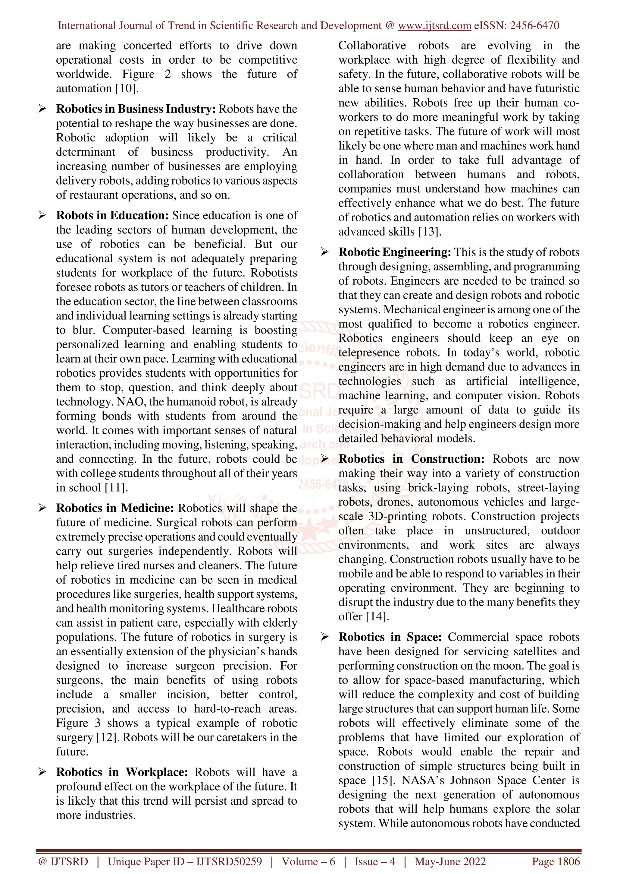 International Journal of Trend in Scientific Research and Development @ www.ijtsrd.com eISSN: 2456-6470
@ IJTSRD | Unique Paper ID – IJTSRD50259 | Volume – 6 | Issue – 4 | May-June 2022 Page 1806
are making concerted efforts to drive down
operational costs in order to be competitive
worldwide. Figure 2 shows the future of
automation [10].
Robotics in Business Industry: Robots have the
potential to reshape the way businesses are done.
Robotic adoption will likely be a critical
determinant of business productivity. An
increasing number of businesses are employing
delivery robots, adding robotics to various aspects
of restaurant operations, and so on.
Robots in Education: Since education is one of
the leading sectors of human development, the
use of robotics can be beneficial. But our
educational system is not adequately preparing
students for workplace of the future. Robotists
foresee robots as tutors or teachers of children. In
the education sector, the line between classrooms
and individual learning settings is already starting
to blur. Computer-based learning is boosting
personalized learning and enabling students to
learn at their own pace. Learning with educational
robotics provides students with opportunities for
them to stop, question, and think deeply about
technology. NAO, the humanoid robot, is already
forming bonds with students from around the
world. It comes with important senses of natural
interaction, including moving, listening, speaking,
and connecting. In the future, robots could be
with college students throughout all of their years
in school [11].
Robotics in Medicine: Robotics will shape the
future of medicine. Surgical robots can perform
extremely precise operations and could eventually
carry out surgeries independently. Robots will
help relieve tired nurses and cleaners. The future
of robotics in medicine can be seen in medical
procedures like surgeries, health support systems,
and health monitoring systems. Healthcare robots
can assist in patient care, especially with elderly
populations. The future of robotics in surgery is
an essentially extension of the physician’s hands
designed to increase surgeon precision. For
surgeons, the main benefits of using robots
include a smaller incision, better control,
precision, and access to hard-to-reach areas.
Figure 3 shows a typical example of robotic
surgery [12]. Robots will be our caretakers in the
future.
Robotics in Workplace: Robots will have a
profound effect on the workplace of the future. It
is likely that this trend will persist and spread to
more industries.
Collaborative robots are evolving in the
workplace with high degree of flexibility and
safety. In the future, collaborative robots will be
able to sense human behavior and have futuristic
new abilities. Robots free up their human co-
workers to do more meaningful work by taking
on repetitive tasks. The future of work will most
likely be one where man and machines work hand
in hand. In order to take full advantage of
collaboration between humans and robots,
companies must understand how machines can
effectively enhance what we do best. The future
of robotics and automation relies on workers with
advanced skills [13].
Robotic Engineering: This is the study of robots
through designing, assembling, and programming
of robots. Engineers are needed to be trained so
that they can create and design robots and robotic
systems. Mechanical engineer is among one of the
most qualified to become a robotics engineer.
Robotics engineers should keep an eye on
telepresence robots. In today’s world, robotic
engineers are in high demand due to advances in
technologies such as artificial intelligence,
machine learning, and computer vision. Robots
require a large amount of data to guide its
decision-making and help engineers design more
detailed behavioral models.
Robotics in Construction: Robots are now
making their way into a variety of construction
tasks, using brick-laying robots, street-laying
robots, drones, autonomous vehicles and large-
scale 3D-printing robots. Construction projects
often take place in unstructured, outdoor
environments, and work sites are always
changing. Construction robots usually have to be
mobile and be able to respond to variables in their
operating environment. They are beginning to
disrupt the industry due to the many benefits they
offer [14].
Robotics in Space: Commercial space robots
have been designed for servicing satellites and
performing construction on the moon. The goal is
to allow for space-based manufacturing, which
will reduce the complexity and cost of building
large structures that can support human life. Some
robots will effectively eliminate some of the
problems that have limited our exploration of
space. Robots would enable the repair and
construction of simple structures being built in
space [15]. NASA’s Johnson Space Center is
designing the next generation of autonomous
robots that will help humans explore the solar
system. While autonomous robots have conducted
 