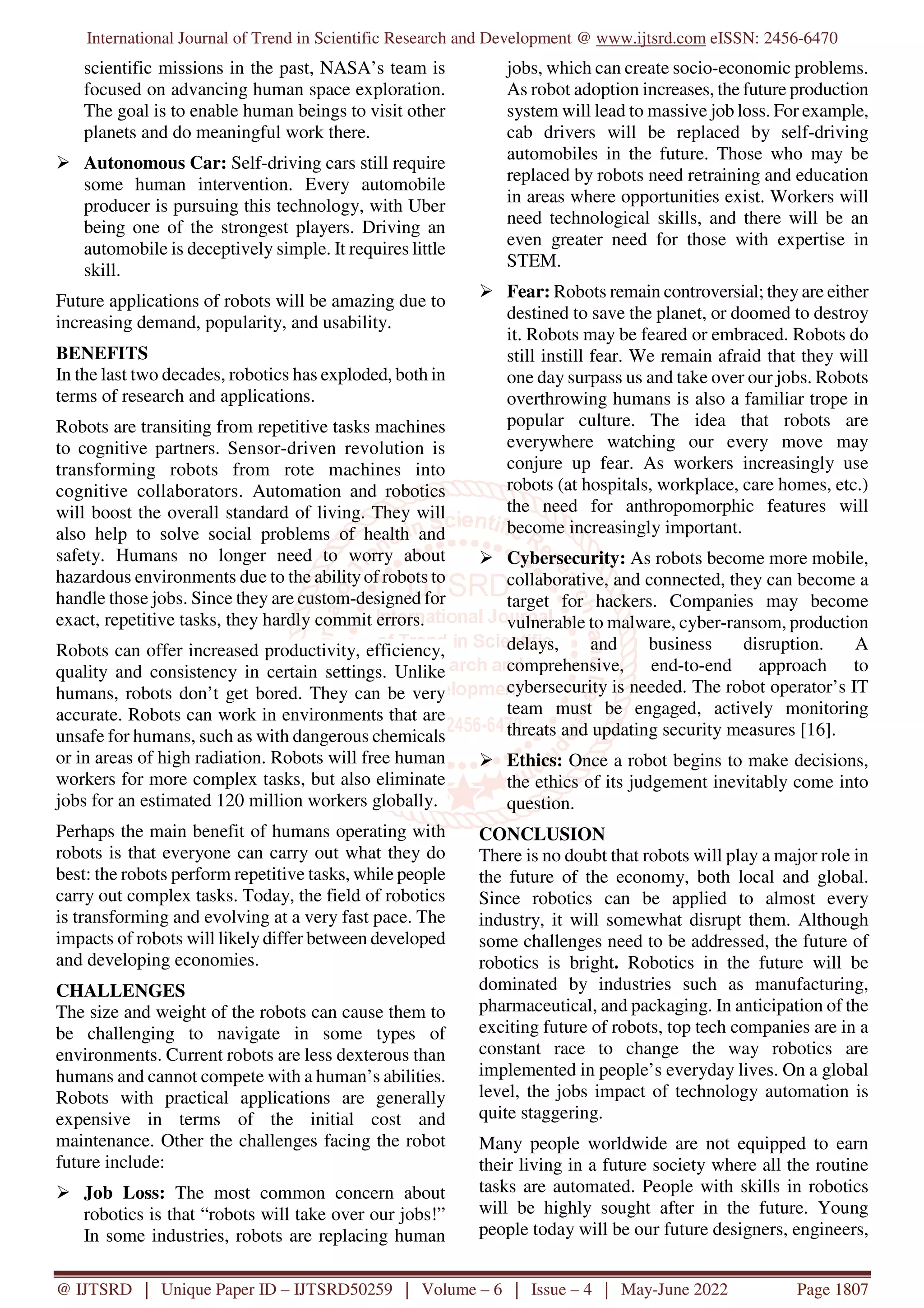 International Journal of Trend in Scientific Research and Development @ www.ijtsrd.com eISSN: 2456-6470
@ IJTSRD | Unique Paper ID – IJTSRD50259 | Volume – 6 | Issue – 4 | May-June 2022 Page 1807
scientific missions in the past, NASA’s team is
focused on advancing human space exploration.
The goal is to enable human beings to visit other
planets and do meaningful work there.
Autonomous Car: Self-driving cars still require
some human intervention. Every automobile
producer is pursuing this technology, with Uber
being one of the strongest players. Driving an
automobile is deceptively simple. It requires little
skill.
Future applications of robots will be amazing due to
increasing demand, popularity, and usability.
BENEFITS
In the last two decades, robotics has exploded, both in
terms of research and applications.
Robots are transiting from repetitive tasks machines
to cognitive partners. Sensor-driven revolution is
transforming robots from rote machines into
cognitive collaborators. Automation and robotics
will boost the overall standard of living. They will
also help to solve social problems of health and
safety. Humans no longer need to worry about
hazardous environments due to the abilityof robots to
handle those jobs. Since they are custom-designed for
exact, repetitive tasks, they hardly commit errors.
Robots can offer increased productivity, efficiency,
quality and consistency in certain settings. Unlike
humans, robots don’t get bored. They can be very
accurate. Robots can work in environments that are
unsafe for humans, such as with dangerous chemicals
or in areas of high radiation. Robots will free human
workers for more complex tasks, but also eliminate
jobs for an estimated 120 million workers globally.
Perhaps the main benefit of humans operating with
robots is that everyone can carry out what they do
best: the robots perform repetitive tasks, while people
carry out complex tasks. Today, the field of robotics
is transforming and evolving at a very fast pace. The
impacts of robots will likely differ between developed
and developing economies.
CHALLENGES
The size and weight of the robots can cause them to
be challenging to navigate in some types of
environments. Current robots are less dexterous than
humans and cannot compete with a human’s abilities.
Robots with practical applications are generally
expensive in terms of the initial cost and
maintenance. Other the challenges facing the robot
future include:
Job Loss: The most common concern about
robotics is that “robots will take over our jobs!”
In some industries, robots are replacing human
jobs, which can create socio-economic problems.
As robot adoption increases, the future production
system will lead to massive job loss. For example,
cab drivers will be replaced by self-driving
automobiles in the future. Those who may be
replaced by robots need retraining and education
in areas where opportunities exist. Workers will
need technological skills, and there will be an
even greater need for those with expertise in
STEM.
Fear: Robots remain controversial; they are either
destined to save the planet, or doomed to destroy
it. Robots may be feared or embraced. Robots do
still instill fear. We remain afraid that they will
one day surpass us and take over our jobs. Robots
overthrowing humans is also a familiar trope in
popular culture. The idea that robots are
everywhere watching our every move may
conjure up fear. As workers increasingly use
robots (at hospitals, workplace, care homes, etc.)
the need for anthropomorphic features will
become increasingly important.
Cybersecurity: As robots become more mobile,
collaborative, and connected, they can become a
target for hackers. Companies may become
vulnerable to malware, cyber-ransom, production
delays, and business disruption. A
comprehensive, end-to-end approach to
cybersecurity is needed. The robot operator’s IT
team must be engaged, actively monitoring
threats and updating security measures [16].
Ethics: Once a robot begins to make decisions,
the ethics of its judgement inevitably come into
question.
CONCLUSION
There is no doubt that robots will play a major role in
the future of the economy, both local and global.
Since robotics can be applied to almost every
industry, it will somewhat disrupt them. Although
some challenges need to be addressed, the future of
robotics is bright. Robotics in the future will be
dominated by industries such as manufacturing,
pharmaceutical, and packaging. In anticipation of the
exciting future of robots, top tech companies are in a
constant race to change the way robotics are
implemented in people’s everyday lives. On a global
level, the jobs impact of technology automation is
quite staggering.
Many people worldwide are not equipped to earn
their living in a future society where all the routine
tasks are automated. People with skills in robotics
will be highly sought after in the future. Young
people today will be our future designers, engineers,
 