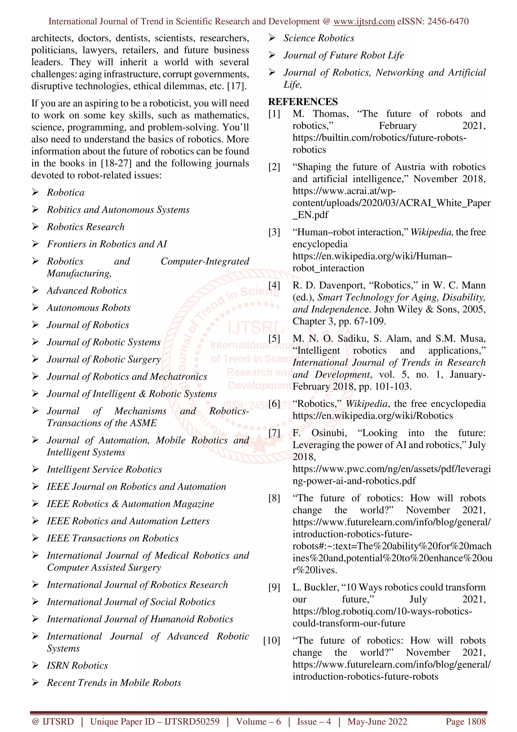 International Journal of Trend in Scientific Research and Development @ www.ijtsrd.com eISSN: 2456-6470
@ IJTSRD | Unique Paper ID – IJTSRD50259 | Volume – 6 | Issue – 4 | May-June 2022 Page 1808
architects, doctors, dentists, scientists, researchers,
politicians, lawyers, retailers, and future business
leaders. They will inherit a world with several
challenges: aging infrastructure, corrupt governments,
disruptive technologies, ethical dilemmas, etc. [17].
If you are an aspiring to be a roboticist, you will need
to work on some key skills, such as mathematics,
science, programming, and problem-solving. You’ll
also need to understand the basics of robotics. More
information about the future of robotics can be found
in the books in [18-27] and the following journals
devoted to robot-related issues:
Robotica
Robitics and Autonomous Systems
Robotics Research
Frontiers in Robotics and AI
Robotics and Computer-Integrated
Manufacturing,
Advanced Robotics
Autonomous Robots
Journal of Robotics
Journal of Robotic Systems
Journal of Robotic Surgery
Journal of Robotics and Mechatronics
Journal of Intelligent & Robotic Systems
Journal of Mechanisms and Robotics-
Transactions of the ASME
Journal of Automation, Mobile Robotics and
Intelligent Systems
Intelligent Service Robotics
IEEE Journal on Robotics and Automation
IEEE Robotics & Automation Magazine
IEEE Robotics and Automation Letters
IEEE Transactions on Robotics
International Journal of Medical Robotics and
Computer Assisted Surgery
International Journal of Robotics Research
International Journal of Social Robotics
International Journal of Humanoid Robotics
International Journal of Advanced Robotic
Systems
ISRN Robotics
Recent Trends in Mobile Robots
Science Robotics
Journal of Future Robot Life
Journal of Robotics, Networking and Artificial
Life,
REFERENCES
[1] M. Thomas, “The future of robots and
robotics,” February 2021,
https://builtin.com/robotics/future-robots-
robotics
[2] “Shaping the future of Austria with robotics
and artificial intelligence,” November 2018,
https://www.acrai.at/wp-
content/uploads/2020/03/ACRAI_White_Paper
_EN.pdf
[3] “Human–robot interaction,” Wikipedia, the free
encyclopedia
https://en.wikipedia.org/wiki/Human–
robot_interaction
[4] R. D. Davenport, “Robotics,” in W. C. Mann
(ed.), Smart Technology for Aging, Disability,
and Independence. John Wiley & Sons, 2005,
Chapter 3, pp. 67-109.
[5] M. N. O. Sadiku, S. Alam, and S.M. Musa,
“Intelligent robotics and applications,”
International Journal of Trends in Research
and Development, vol. 5, no. 1, January-
February 2018, pp. 101-103.
[6] “Robotics,” Wikipedia, the free encyclopedia
https://en.wikipedia.org/wiki/Robotics
[7] F. Osinubi, “Looking into the future:
Leveraging the power of AI and robotics,” July
2018,
https://www.pwc.com/ng/en/assets/pdf/leveragi
ng-power-ai-and-robotics.pdf
[8] “The future of robotics: How will robots
change the world?” November 2021,
https://www.futurelearn.com/info/blog/general/
introduction-robotics-future-
robots#:~:text=The%20ability%20for%20mach
ines%20and,potential%20to%20enhance%20ou
r%20lives.
[9] L. Buckler, “10 Ways robotics could transform
our future,” July 2021,
https://blog.robotiq.com/10-ways-robotics-
could-transform-our-future
[10] “The future of robotics: How will robots
change the world?” November 2021,
https://www.futurelearn.com/info/blog/general/
introduction-robotics-future-robots
 