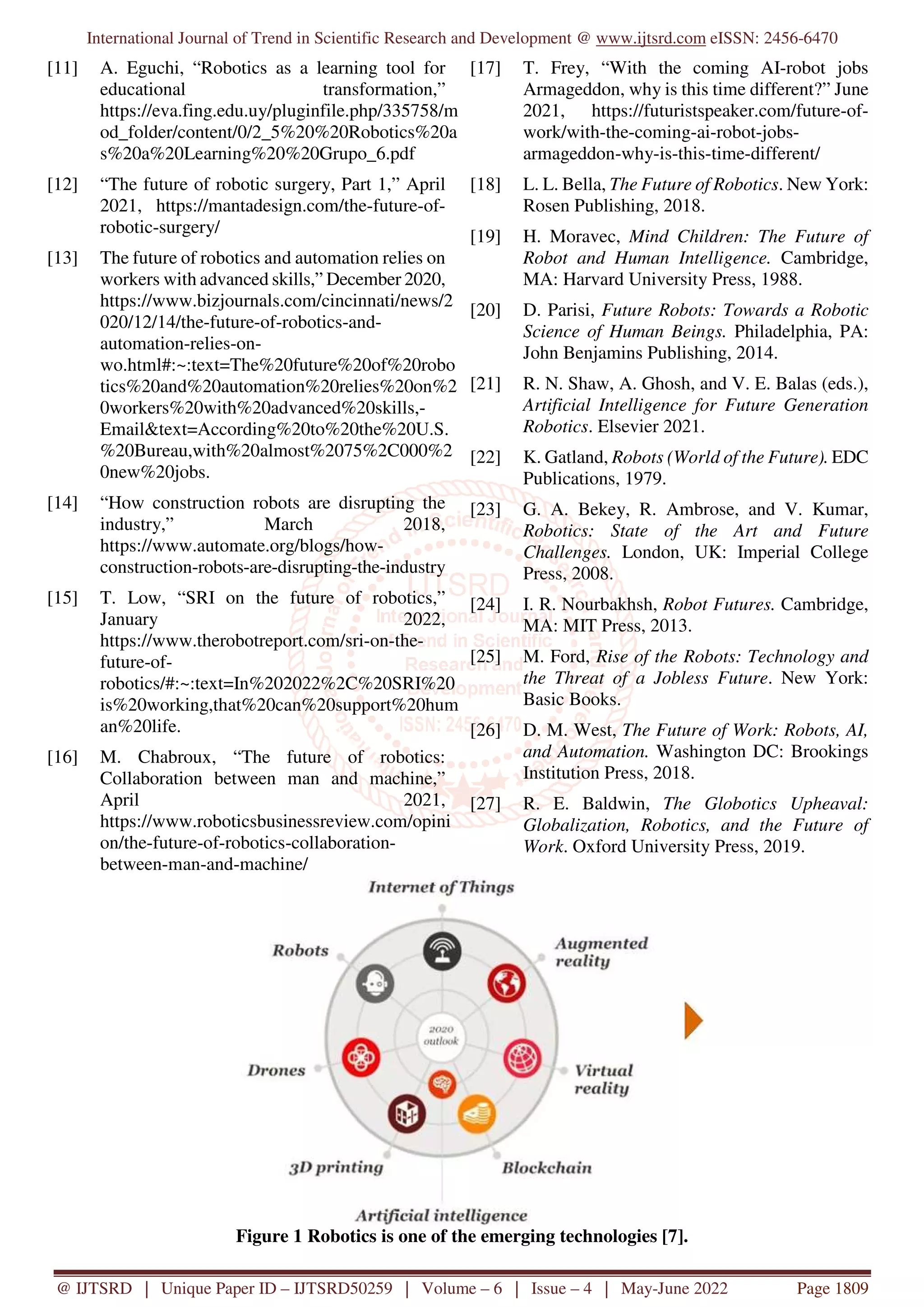 International Journal of Trend in Scientific Research and Development @ www.ijtsrd.com eISSN: 2456-6470
@ IJTSRD | Unique Paper ID – IJTSRD50259 | Volume – 6 | Issue – 4 | May-June 2022 Page 1809
[11] A. Eguchi, “Robotics as a learning tool for
educational transformation,”
https://eva.fing.edu.uy/pluginfile.php/335758/m
od_folder/content/0/2_5%20%20Robotics%20a
s%20a%20Learning%20%20Grupo_6.pdf
[12] “The future of robotic surgery, Part 1,” April
2021, https://mantadesign.com/the-future-of-
robotic-surgery/
[13] The future of robotics and automation relies on
workers with advanced skills,” December 2020,
https://www.bizjournals.com/cincinnati/news/2
020/12/14/the-future-of-robotics-and-
automation-relies-on-
wo.html#:~:text=The%20future%20of%20robo
tics%20and%20automation%20relies%20on%2
0workers%20with%20advanced%20skills,-
Email&text=According%20to%20the%20U.S.
%20Bureau,with%20almost%2075%2C000%2
0new%20jobs.
[14] “How construction robots are disrupting the
industry,” March 2018,
https://www.automate.org/blogs/how-
construction-robots-are-disrupting-the-industry
[15] T. Low, “SRI on the future of robotics,”
January 2022,
https://www.therobotreport.com/sri-on-the-
future-of-
robotics/#:~:text=In%202022%2C%20SRI%20
is%20working,that%20can%20support%20hum
an%20life.
[16] M. Chabroux, “The future of robotics:
Collaboration between man and machine,”
April 2021,
https://www.roboticsbusinessreview.com/opini
on/the-future-of-robotics-collaboration-
between-man-and-machine/
[17] T. Frey, “With the coming AI-robot jobs
Armageddon, why is this time different?” June
2021, https://futuristspeaker.com/future-of-
work/with-the-coming-ai-robot-jobs-
armageddon-why-is-this-time-different/
[18] L. L. Bella, The Future of Robotics. New York:
Rosen Publishing, 2018.
[19] H. Moravec, Mind Children: The Future of
Robot and Human Intelligence. Cambridge,
MA: Harvard University Press, 1988.
[20] D. Parisi, Future Robots: Towards a Robotic
Science of Human Beings. Philadelphia, PA:
John Benjamins Publishing, 2014.
[21] R. N. Shaw, A. Ghosh, and V. E. Balas (eds.),
Artificial Intelligence for Future Generation
Robotics. Elsevier 2021.
[22] K. Gatland, Robots (World of the Future). EDC
Publications, 1979.
[23] G. A. Bekey, R. Ambrose, and V. Kumar,
Robotics: State of the Art and Future
Challenges. London, UK: Imperial College
Press, 2008.
[24] I. R. Nourbakhsh, Robot Futures. Cambridge,
MA: MIT Press, 2013.
[25] M. Ford, Rise of the Robots: Technology and
the Threat of a Jobless Future. New York:
Basic Books.
[26] D. M. West, The Future of Work: Robots, AI,
and Automation. Washington DC: Brookings
Institution Press, 2018.
[27] R. E. Baldwin, The Globotics Upheaval:
Globalization, Robotics, and the Future of
Work. Oxford University Press, 2019.
Figure 1 Robotics is one of the emerging technologies [7].
 