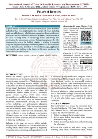 International Journal of Trend in Scientific Research and Development (IJTSRD)
Volume 6 Issue 4, May-June 2022 Available Online: www.ijtsrd.com e-ISSN: 2456 – 6470
@ IJTSRD | Unique Paper ID – IJTSRD50259 | Volume – 6 | Issue – 4 | May-June 2022 Page 1804
Future of Robotics
Matthew N. O. Sadiku1
, Kirtikumar K. Patel2
, Sarhan M. Musa1
1
Roy G. Perry College of Engineering, Prairie View A&M University, Prairie View, TX, USA
2
I&E Engineer, Hargrove Engineers, Houston, TX
ABSTRACT
Popular interest in robotics has increased in recent years. Robotics
technology has been implemented in a variety of fields including
medicine, elderly care, rehabilitation, education, home appliances,
search and rescue, car industry and more. Robotics constitutes one of
the most exciting fields of technology today, presenting new
applications for autonomous systems that can impact everyday life.
Understanding where the field of robotics is heading is basically
using our insights on the impact robots might make in the near future.
Due to the incredible potential of robotic technology, application
opportunities are limitless in the future. In this paper we discuss the
future of robotics and robots.
KEYWORDS: robots, robotics, future of robots, trending topics
How to cite this paper: Matthew N. O.
Sadiku | Kirtikumar K. Patel | Sarhan M.
Musa "Future of
Robotics" Published
in International
Journal of Trend in
Scientific Research
and Development
(ijtsrd), ISSN: 2456-
6470, Volume-6 |
Issue-4, June 2022, pp.1805-1810, URL:
www.ijtsrd.com/papers/ijtsrd50259.pdf
Copyright © 2022 by author(s) and
International Journal of Trend in
Scientific Research and Development
Journal. This is an
Open Access article
distributed under the
terms of the Creative Commons
Attribution License (CC BY 4.0)
(http://creativecommons.org/licenses/by/4.0)
INTRODUCTION
Robots are already a part of our lives. They are
becoming more and more common in our society and
more integrated into our lives. This is due to the fact
that they are becoming smarter, smaller, cheaper,
faster, more flexible, and more autonomous than ever
before, largely due in part by incorporating artificial
intelligence. The six major types of robots are
autonomous mobile robots (AMRs), automated
guided vehicles (AGVs), robotic arms, cobots,
humanoid robots, and hybrids. Robots are being used
in a variety of areas such as manufacturing,
healthcare, entertainment, military and defense,
service industries, law enforcement, education,
shopping, and agriculture. Today, there are robots that
can autonomously sense, reason, plan, act, move,
communicate, and collaborate with other robots. The
robot revolution is going to change us as humans.
Although robots are poised to displace millions of
humans in various industries, they are nowhere close
to behaving like humans [1].
Robotics is the study of robots, which includes
designing and making robots. It is the discipline of
creating robots. It may also be regarded as the process
of manufacturing, designing, and operating robots. It
is a multidisciplinary field where computer science,
engineering, and technology all meet. It has come out
from fictional movies to real-world settings,
performing intricate tasks and changing the world
we live in. As the field of robotics advances, more
intelligent machines become part of our society.
The use of robotics in various areas of our lives will
lead to fundamental changes in society and increase
the quality of life of everyone, especially the elderly
[2]. It will also bring many social and cultural
challenges.
WHAT IS A ROBOT?
The word “robot” was coined by Czechriter Karel
Čapek in his play in 1920. Isaac Asimov coined the
term “robotics” in 1942 and came up with three rules
to guide the behavior of robots [3]:
1. Robots must never harm human beings,
2. Robots must follow instructions from humans
without violating rule 1,
3. Robots must protect themselves without violating
the other rules.
Robotics has advanced and taken many forms
including fixed robots, collaborative robots, mobile
IJTSRD50259
 