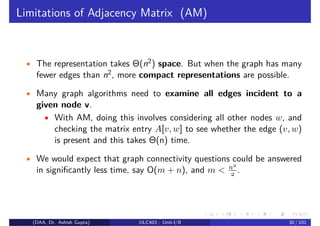 Limitations of Adjacency Matrix (AM)
• The representation takes Θ(n2) space. But when the graph has many
fewer edges than n2, more compact representations are possible.
• Many graph algorithms need to examine all edges incident to a
given node v.
• With AM, doing this involves considering all other nodes w, and
checking the matrix entry A[v, w] to see whether the edge (v, w)
is present and this takes Θ(n) time.
• We would expect that graph connectivity questions could be answered
in significantly less time, say O(m + n), and m < n2
2 .
(DAA, Dr. Ashish Gupta) ULC403 : Unit-I/II 30 / 101
 