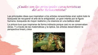 Las principales ideas que inspiraban a los artistas renacentistas eran sobre todo la
búsqueda de recuperar el arte de la antigüedad, un gran interés por la figura
humana, búsqueda de mayor realismo y la creencia en una belleza ideal.
La pintura tuvo que inspirarse de forma indirecta porque casi no se conservaban
obras. Y a través de las matemáticas y la óptica, los artistas desarrollaron la
perspectiva lineal y área
 