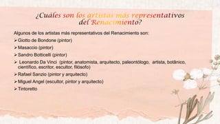 Algunos de los artistas más representativos del Renacimiento son:
➢Giotto de Bondone (pintor)
➢Masaccio (pintor)
➢Sandro Botticelli (pintor)
➢ Leonardo Da Vinci (pintor, anatomista, arquitecto, paleontólogo, ​ artista, botânico,
científico, escritor, escultor, filósofo)
➢Rafael Sanzio (pintor y arquitecto)
➢Miguel Angel (escultor, pintor y arquitecto)
➢Tintoretto
 