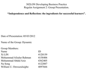 302LON Developing Business Practice
Regular Assignment 2: Group Presentation.
“Independence and Reflection: the ingredients for successful learners”.
Date of Presentation: 05/03/2012
Name of the Group: Dynamic
Group Members:
Name ID
Xi LIN 4120159
Mohammad Afzalur Rahman 4158406
Mohammad Abdul Aziz 4362405
Na Song 4122887
William U. Onwuzuluigbo 4097666
 