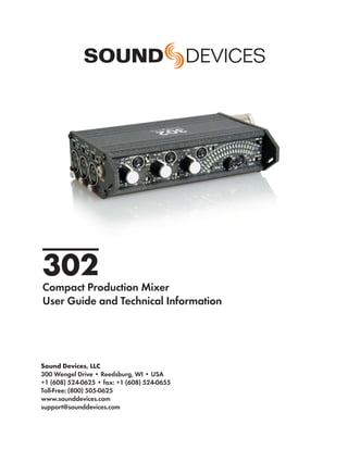 302
Compact Production Mixer
User Guide and Technical Information




Sound Devices, LLC
300 Wengel Drive • Reedsburg, WI • USA
+1 (608) 524-0625 • fax: +1 (608) 524-0655
Toll-Free: (800) 505-0625
www.sounddevices.com
support@sounddevices.com
 