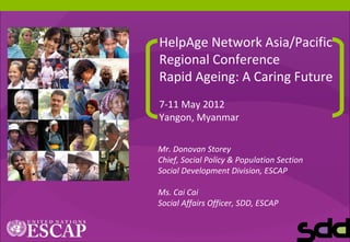 1
HelpAge Network Asia/Pacific
Regional Conference
Rapid Ageing: A Caring Future
7-11 May 2012
Yangon, Myanmar
Mr. Donovan Storey
Chief, Social Policy & Population Section
Social Development Division, ESCAP
Ms. Cai Cai
Social Affairs Officer, SDD, ESCAP
 