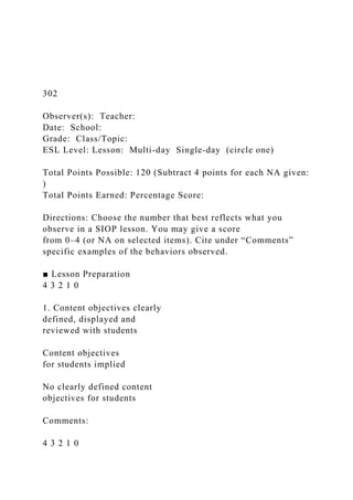 302
Observer(s): Teacher:
Date: School:
Grade: Class/Topic:
ESL Level: Lesson: Multi-day Single-day (circle one)
Total Points Possible: 120 (Subtract 4 points for each NA given:
)
Total Points Earned: Percentage Score:
Directions: Choose the number that best reflects what you
observe in a SIOP lesson. You may give a score
from 0–4 (or NA on selected items). Cite under “Comments”
specific examples of the behaviors observed.
■ Lesson Preparation
4 3 2 1 0
1. Content objectives clearly
defined, displayed and
reviewed with students
Content objectives
for students implied
No clearly defined content
objectives for students
Comments:
4 3 2 1 0
 