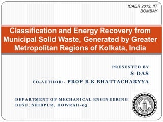 ICAER 2013, IIT
BOMBAY

Classification and Energy Recovery from
Municipal Solid Waste, Generated by Greater
Metropolitan Regions of Kolkata, India
PRESENTED BY

S DAS
CO-AUTHOR:-

PROF B K BHATTACHARYYA

DEPARTMENT OF MECHANICAL ENGINEERING
BESU, SHIBPUR, HOWRAH-03

 