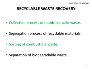 ICAER 2013, IIT BOMBAY

RECYCLABLE WASTE RECOVERY
• Collection process of municipal solid waste.
• Segregation process of recyclable materials.

• Sorting of combustible waste.
• Separation of biodegradable waste.
10

 