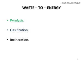 ICAER 2013, IIT BOMBAY

WASTE – TO – ENERGY
• Pyrolysis.
• Gasification.

• Incineration.

15

 