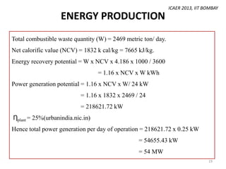 ICAER 2013, IIT BOMBAY

ENERGY PRODUCTION
Total combustible waste quantity (W) = 2469 metric ton/ day.
Net calorific value (NCV) = 1832 k cal/kg = 7665 kJ/kg.
Energy recovery potential = W x NCV x 4.186 x 1000 / 3600
= 1.16 x NCV x W kWh
Power generation potential = 1.16 x NCV x W/ 24 kW
= 1.16 x 1832 x 2469 / 24

= 218621.72 kW
Ƞplant = 25%(urbanindia.nic.in)
Hence total power generation per day of operation = 218621.72 x 0.25 kW
= 54655.43 kW
= 54 MW
19

 