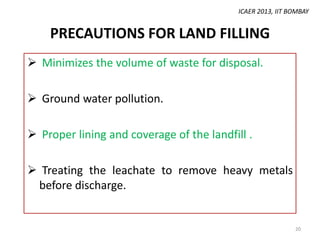 ICAER 2013, IIT BOMBAY

PRECAUTIONS FOR LAND FILLING
 Minimizes the volume of waste for disposal.
 Ground water pollution.
 Proper lining and coverage of the landfill .
 Treating the leachate to remove heavy metals
before discharge.

20

 