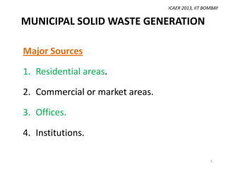 ICAER 2013, IIT BOMBAY

MUNICIPAL SOLID WASTE GENERATION
Major Sources
1. Residential areas.
2. Commercial or market areas.
3. Offices.
4. Institutions.
5

 