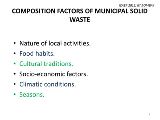 ICAER 2013, IIT BOMBAY

COMPOSITION FACTORS OF MUNICIPAL SOLID
WASTE
•
•
•
•
•
•

Nature of local activities.
Food habits.
Cultural traditions.
Socio-economic factors.
Climatic conditions.
Seasons.
8

 