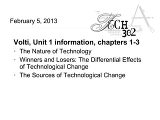 February 5, 2013


 Volti, Unit 1 information, chapters 1-3
 • The Nature of Technology
 • Winners and Losers: The Differential Effects
   of Technological Change
 • The Sources of Technological Change
 