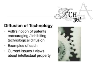 Diffusion of Technology
• Volti’s notion of patents
encouraging / inhibiting
technological diffusion
• Examples of each
• Current issues / views
about intellectual property
 
