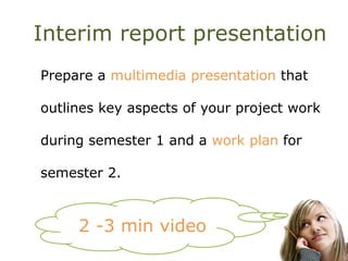 Interim report presentation
Prepare a multimedia presentation that
outlines key aspects of your project work
during semester 1 and a work plan for
semester 2.
2 -3 min video
 