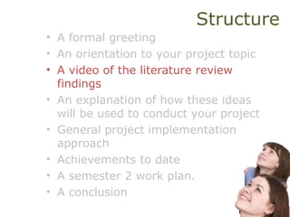 Structure
• A formal greeting
• An orientation to your project topic
• A video of the literature review
findings
• An explanation of how these ideas
will be used to conduct your project
• General project implementation
approach
• Achievements to date
• A semester 2 work plan.
• A conclusion
 