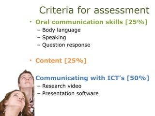 Criteria for assessment
• Oral communication skills [25%]
– Body language
– Speaking
– Question response
• Content [25%]
• Communicating with ICT’s [50%]
– Research video
– Presentation software
 