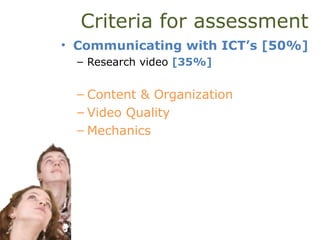 Criteria for assessment
• Communicating with ICT’s [50%]
– Research video [35%]
– Content & Organization
– Video Quality
– Mechanics
 
