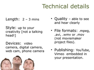 Technical details
Length: 2 – 3 mins
Style: up to your
creativity [not a talking
head!]
Devices: video
camera, digital camera,
web cam, phone camera
• Quality – able to see
and hear clearly
• File formats: .mpeg,
.avi, .wmv or .mov
(not moviemaker
project files).
• Publishing: YouTube,
Vimeo embedded in
your presentation.
 