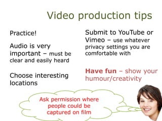 Video production tips
Practice!
Audio is very
important – must be
clear and easily heard
Choose interesting
locations
Submit to YouTube or
Vimeo – use whatever
privacy settings you are
comfortable with
Have fun – show your
humour/creativity
Ask permission where
people could be
captured on film
 