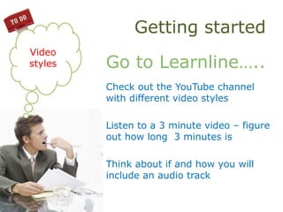 Getting started
Go to Learnline…..
Check out the YouTube channel
with different video styles
Listen to a 3 minute video – figure
out how long 3 minutes is
Think about if and how you will
include an audio track
Video
styles
 