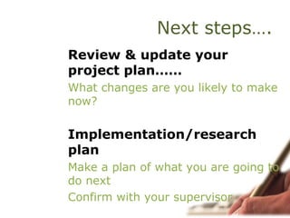 Next steps….
Review & update your
project plan……
What changes are you likely to make
now?
Implementation/research
plan
Make a plan of what you are going to
do next
Confirm with your supervisor
 
