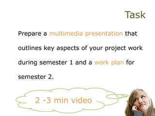 Task
Prepare a multimedia presentation that
outlines key aspects of your project work
during semester 1 and a work plan for
semester 2.
2 -3 min video
 