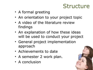 Structure
• A formal greeting
• An orientation to your project topic
• A video of the literature review
findings
• An explanation of how these ideas
will be used to conduct your project
• General project implementation
approach
• Achievements to date
• A semester 2 work plan.
• A conclusion
 