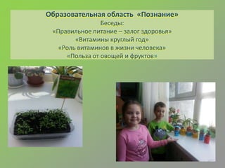 Образовательная область «Познание»
Беседы:
«Правильное питание – залог здоровья»
«Витамины круглый год»
«Роль витаминов в жизни человека»
«Польза от овощей и фруктов»
 