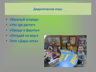 Дидактические игры:
• «Веселый огород»
• «Что где растет»
• «Овощи и фрукты»
• «Отгадай на вкус»
• Лото «Дары лета»
 