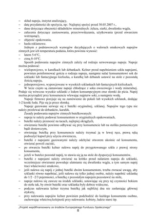 „Projekt współfinansowany ze środków Europejskiego Funduszu Społecznego”
8
− skład napoju, instytut analizujący,
− datę przydatności do spożycia, np.: Najlepiej spożyć przed 30.05.2007 r.,
− dane dotyczące obecności składników mineralnych: żelaza, siarki, dwutlenku węgla,
− zalecenia dotyczące zastosowania, przeciwwskazania, użytkowania (przed otwarciem
wstrząsnąć),
− objętość opakowania,
− hasła reklamowe.
Jednym z podstawowych wymogów decydujących o walorach smakowych napojów
zimnych jest ich temperatura podania, która powinna wynosić:
− latem 5-6°C,
− zimą 8-10°C.
Sposób podawania napojów zimnych zależy od rodzaju serwowanego napoju. Napoje
można podawać:
− wieloporcjowo, w karafkach lub dzbankach. Kelner przed napełnieniem szkła napojami,
powinien poinformować gościa o rodzaju napoju, następnie nalać konsumentowi sok do
szklanki lub fantazyjnego kieliszka, a karafkę lub dzbanek ustawić na stole z pozostałą
ilością napoju,
− jednoporocjowo, wyporcjowane w wysokich szklankach lub fantazyjnych kieliszkach.
W lecie często są zamawiane napoje chłodzące z soku owocowego i wody mineralnej.
Podaje się wówczas wysokie szklanki z lodem konsumpcyjnym oraz słomki do picia. Napój
można przyrządzić przy konsumencie wlewając najpierw soki, a następnie wodę.
Napoje firmowe porcjuje się na zamówienie do pokali lub wysokich szklanek, dodając
1-2 kostki lodu. Pije się je przez słomkę.
Napoje gazowane serwuje się z butelki oryginalnej, szklanej. Napojów tego typu nie
należy przelewać do dzbanków, karafek.
Zasady podawania napojów zimnych butelkowanych:
− napoje te należy podawać konsumentom w oryginalnych opakowaniach,
− butelki należy przenosić na tacach, najlepiej okrągłych,
− otwieranie butelki powinno odbywać się przy konsumencie lub na stoliku pomocniczym
bądź dostawczym,
− otwierając butelkę przy konsumencie należy trzymać ją w lewej ręce, prawą ręką
podważyć kapsel przy użyciu otwieracza,
− butelki z napojami gazowanymi należy odchylać otworem ukośnie od konsumenta,
otwierać powoli zaciski,
− po otwarciu butelki kelner nalewa napój do przygotowanego szkła z prawej strony
konsumenta,
− jeżeli w butelce pozostał napój, to stawia się ją na stole do dyspozycji konsumentów,
− butelki z napojami należy otwierać na krótko przed nalaniem napoju do szklanki,
wcześniejsze otwieranie powoduje ulatnianie się dwutlenku węgla, a tym samym napój
traci właściwości smakowe,
− jeśli nalewa się napój z jednej butelki dwóm konsumentom, trzeba zwracać uwagę, aby
szklanki równo napełniać, jeśli nalewa się tylko jednej osobie, należy napełnić szklankę
do 1/2 –2/3 pojemności, a butelkę z pozostałym napojem pozostawić na stole,
− napoje nalewa się zawsze na środek szklanki, ustawiając się przy tej czynności bokiem
do stołu tak, by otwór butelki oraz szklanka były dobrze widoczne,
− podczas nalewania kelner trzyma butelkę jak najbliżej dna nie zasłaniając głównej
etykiety,
− przy nalewaniu napojów kelner powinien podchodzić do każdego konsumenta osobno,
zachowując właściwą kolejność przy nalewaniu: kobiety, ludzie starsi itp.
 