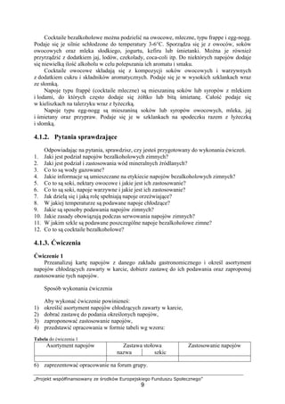 „Projekt współfinansowany ze środków Europejskiego Funduszu Społecznego”
9
Cocktaile bezalkoholowe można podzielić na owocowe, mleczne, typu frappe i egg-nogg.
Podaje się je silnie schłodzone do temperatury 3-6°C. Sporządza się je z owoców, soków
owocowych oraz mleka słodkiego, jogurtu, kefiru lub śmietanki. Można je również
przyrządzić z dodatkiem jaj, lodów, czekolady, coca-coli itp. Do niektórych napojów dodaje
się niewielką ilość alkoholu w celu polepszania ich aromatu i smaku.
Cocktaile owocowe składają się z kompozycji soków owocowych i warzywnych
z dodatkiem cukru i składników aromatycznych. Podaje się je w wysokich szklankach wraz
ze słomką.
Napoje typu frappé (cocktaile mleczne) są mieszaniną soków lub syropów z mlekiem
i lodami, do których często dodaje się żółtko lub bitą śmietanę. Całość podaje się
w kieliszkach na talerzyku wraz z łyżeczką.
Napoje typu egg-nogg są mieszaniną soków lub syropów owocowych, mleka, jaj
i śmietany oraz przypraw. Podaje się je w szklankach na spodeczku razem z łyżeczką
i słomką.
4.1.2. Pytania sprawdzające
Odpowiadając na pytania, sprawdzisz, czy jesteś przygotowany do wykonania ćwiczeń.
1. Jaki jest podział napojów bezalkoholowych zimnych?
2. Jaki jest podział i zastosowania wód mineralnych źródlanych?
3. Co to są wody gazowane?
4. Jakie informacje są umieszczane na etykiecie napojów bezalkoholowych zimnych?
5. Co to są soki, nektary owocowe i jakie jest ich zastosowanie?
6. Co to są soki, napoje warzywne i jakie jest ich zastosowanie?
7. Jak dzielą się i jaką rolę spełniają napoje orzeźwiające?
8. W jakiej temperaturze są podawane napoje chłodzące?
9. Jakie są sposoby podawania napojów zimnych?
10. Jakie zasady obowiązują podczas serwowania napojów zimnych?
11. W jakim szkle są podawane poszczególne napoje bezalkoholowe zimne?
12. Co to są cocktaile bezalkoholowe?
4.1.3. Ćwiczenia
Ćwiczenie 1
Przeanalizuj kartę napojów z danego zakładu gastronomicznego i określ asortyment
napojów chłodzących zawarty w karcie, dobierz zastawę do ich podawania oraz zaproponuj
zastosowanie tych napojów.
Sposób wykonania ćwiczenia
Aby wykonać ćwiczenie powinieneś:
1) określić asortyment napojów chłodzących zawarty w karcie,
2) dobrać zastawę do podania określonych napojów,
3) zaproponować zastosowanie napojów,
4) przedstawić opracowania w formie tabeli wg wzoru:
Tabela do ćwiczenia 1
Zastawa stołowaAsortyment napojów
nazwa szkic
Zastosowanie napojów
6) zaprezentować opracowanie na forum grupy.
 