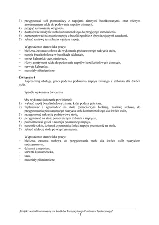 „Projekt współfinansowany ze środków Europejskiego Funduszu Społecznego”
11
3) przygotować stół pomocniczy z napojami zimnymi butelkowanymi, oraz różnym
asortymentem szkła do podawania napojów zimnych,
4) przyjąć zamówienie od gościa,
5) dostosować nakrycie stołu konsumenckiego do przyjętego zamówienia,
6) zaprezentować nalewanie napoju z butelki zgodnie z obowiązującymi zasadami,
7) zebrać zastawę ze stołu po wypiciu napoju.
Wyposażenie stanowiska pracy:
− bielizna, zastawa stołowa do wykonania podstawowego nakrycia stołu,
− napoje bezalkoholowe w butelkach szklanych,
− sprzęt kelnerski: tace, otwieracz,
− różny asortyment szkła do podawania napojów bezalkoholowych zimnych,
− serweta kelnerska,
− materiały piśmiennicze.
Ćwiczenie 4
Zaprezentuj obsługę gości podczas podawania napoju zimnego z dzbanka dla dwóch
osób.
Sposób wykonania ćwiczenia
Aby wykonać ćwiczenie powinieneś:
1) wybrać napój bezalkoholowy zimny, który podasz gościom,
2) zaplanować i zgromadzić na stole pomocniczym bieliznę, zastawę stołową do
przygotowania podstawowego nakrycia stołu konsumenckiego dla dwóch osób,
3) przygotować nakrycie podstawowe stołu,
4) przygotować na stole pomocniczym dzbanek z napojem,
5) poinformować gości o rodzaju podawanego napoju,
6) napełnić szkło, dzbanek z pozostałą ilością napoju pozostawić na stole,
7) zebrać szkło ze stołu po wypitym napoju.
Wyposażenie stanowiska pracy:
− bielizna, zastawa stołowa do przygotowania stołu dla dwóch osób nakryciem
podstawowym,
− dzbanek z napojem,
− serweta konsumencka,
− taca,
− materiały piśmiennicze.
 