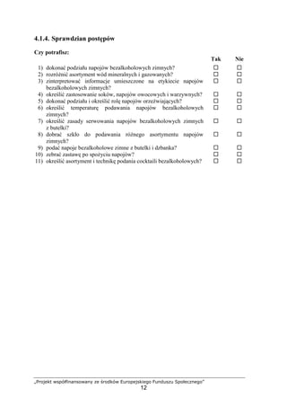 „Projekt współfinansowany ze środków Europejskiego Funduszu Społecznego”
12
4.1.4. Sprawdzian postępów
Czy potrafisz:
Tak Nie
1) dokonać podziału napojów bezalkoholowych zimnych? ! !
2) rozróżnić asortyment wód mineralnych i gazowanych? ! !
3) zinterpretować informacje umieszczone na etykiecie napojów
bezalkoholowych zimnych?
! !
4) określić zastosowanie soków, napojów owocowych i warzywnych? ! !
5) dokonać podziału i określić rolę napojów orzeźwiających? ! !
6) określić temperaturę podawania napojów bezalkoholowych
zimnych?
! !
7) określić zasady serwowania napojów bezalkoholowych zimnych
z butelki?
! !
8) dobrać szkło do podawania różnego asortymentu napojów
zimnych?
! !
9) podać napoje bezalkoholowe zimne z butelki i dzbanka? ! !
10) zebrać zastawę po spożyciu napojów? ! !
11) określić asortyment i technikę podania cocktaili bezalkoholowych? ! !
 