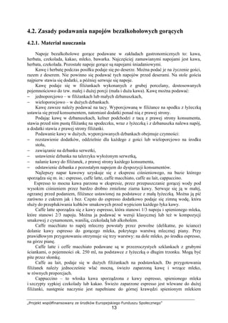 „Projekt współfinansowany ze środków Europejskiego Funduszu Społecznego”
13
4.2. Zasady podawania napojów bezalkoholowych gorących
4.2.1. Materiał nauczania
Napoje bezalkoholowe gorące podawane w zakładach gastronomicznych to: kawa,
herbata, czekolada, kakao, mleko, bawarka. Najczęściej zamawianymi napojami jest kawa,
herbata, czekolada. Pozostałe napoje gorące są napojami śniadaniowymi.
Kawę i herbatę podczas posiłku podaje się po deserze. Można podać je na życzenie gości,
razem z deserem. Nie powinno się podawać tych napojów przed deserami. Na stole gościa
najpierw stawia się dodatki, a później serwuje się napoje.
Kawę podaje się w filiżankach wykonanych z grubej porcelany, dostosowanych
pojemnościowo do tzw. małej i dużej porcji (mała i duża kawa). Kawę można podawać:
− jednoporcjowo – w filiżankach lub małych dzbanuszkach,
− wieloporocjowo – w dużych dzbankach.
Kawę zawsze należy podawać na tacy. Wyporcjowaną w filiżance na spodku z łyżeczką
ustawia się przed konsumentem, natomiast dodatki ponad nią z prawej strony.
Podając kawę w dzbanuszkach, kelner podchodzi z tacą z prawej strony konsumenta,
stawia przed nim pustą filiżankę na spodeczku, wraz z łyżeczką i z dzbanuszka nalewa napój,
a dodatki stawia z prawej strony filiżanki.
Podawanie kawy w dużych, wyporcjowanych dzbankach obejmuje czynności:
− rozstawienie dodatków, oddzielnie dla każdego z gości lub wieloporcjowo na środku
stołu,
− zawiązanie na dzbanku serwetki,
− ustawienie dzbanka na talerzyku wyłożonym serwetką,
− nalanie kawy do filiżanek, z prawej strony każdego konsumenta,
− odstawienie dzbanka z pozostałym napojem do dyspozycji konsumentów.
Najlepszy napar kawowy uzyskuje się z ekspresu ciśnieniowego, na bazie którego
sporządza się m. in.: espresso, caffe latte, caffe macchiato, caffe au lait, cappuccino.
Espresso to mocna kawa parzona w ekspresie, przez przepuszczanie gorącej wody pod
wysokim ciśnieniem przez bardzo drobno zmielone ziarna kawy. Serwuje się ją w małej,
ogrzanej przed podaniem, filiżance ustawionej na podstawce z małą łyżeczką. Można ją pić
zarówno z cukrem jak i bez. Często do espresso dodatkowo podaje się zimną wodę, która
służy do przepłukiwania kubków smakowych przed wypiciem każdego łyka kawy.
Caffe latte sporządza się z kawy espresso, która stanowi 1/3 napoju i spienionego mleka,
które stanowi 2/3 napoju. Można ja podawać w wersji klasycznej lub też w kompozycji
smakowej z cynamonem, wanilią, czekoladą lub alkoholem.
Caffe macchiato to napój mleczny powstały przez powolne (delikatne, po ściance)
dolanie kawy espresso do gorącego mleka, pokrytego warstwą mlecznej piany. Przy
prawidłowym przygotowaniu otrzymuje się trzy warstwy: na dole mleko, po środku espresso,
na górze pianę.
Caffe latte i ceffe macchiato podawane są w przezroczystych szklankach z grubymi
ściankami, o pojemności ok. 250 ml, na podstawce z łyżeczką o długim trzonku. Mogą być
pite przez słomkę.
Caffe au lait, podaje się w dużych filiżankach na podstawkach. Do przygotowania
filiżanek należy jednocześnie wlać mocną, świeżo zaparzoną kawę i wrzące mleko,
w równych proporcjach.
Cappuccino – to włoska kawa sporządzona z kawy espresso, spienionego mleka
i szczypty sypkiej czekolady lub kakao. Świeżo zaparzone espresso jest wlewane do dużej
filiżanki, następnie naczynie jest napełniane do górnej krawędzi spienionym mlekiem
 