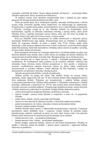 „Projekt współfinansowany ze środków Europejskiego Funduszu Społecznego”
14
i posypane czekoladą lub kakao. Nazwa napoju pochodzi od brązowo – czerwonego habitu
mnichów kapucynów, którzy wynaleźli ten rodzaj kawy.
W praktyce istnieje wiele sposobów przygotowania kawy i podania jej jako napoju
gorącego lub zimnego-poniżej przedstawiono kilka z nich.
Kawę po turecku parzy się w miedzianym tygielku, zalewając zmieloną kawę z cukrem
wrzącą wodą. Zawartość tygielka należy podgrzewać, nie dopuszczając do zagotowania.
Przygotowaną w tygielku kawę podaje się konsumentowi wraz z małą filiżanką na spodeczku
z łyżeczką, zwracając uwagę na to, aby filiżanka znalazła się bezpośrednio przed
konsumentem, tygielek, na talerzyku wyłożonym serwetką, z prawej strony, cukier przed
filiżanką. Kawę z tygielka konsument zawsze nalewa sobie sam. Do kawy tej podaje się
szklankę zimnej wody, gdyż jest to kawa mocna, o ostrym smaku.
Kawę po irlandzku można przygotować na stoliku dostawczym w obecności gościa,
prezentując flambirowanie tego napoju. Przygotowując kawę po irlandzku w ekspedycji,
należy do wygrzanej szklanki, na nóżce z uchem, wlać 25 ml. whisky, dodać cukru
brązowego i zalać gorącym naparem kawowym. Całość wymieszać i na powierzchnię napoju
dodać bitą śmietanę, latem-lody śmietankowe. Szklankę należy ustawić na spodku z serwetką,
do kawy podać słomkę lub łyżeczkę.
Kawę mazagaran otrzymuje się z mocnego naparu kawy, do którego dodaje się cukru oraz
kieliszek alkoholu (rum, koniak, arak). Całość miesza się i poddaje się silnemu oziębieniu. Po
wyporcjowaniu do pokali dodaje się kostkę lodu. Mazagran podaje się ze słomką do picia.
Kawę mrożoną jest to napar kawowy z cukrem i śmietanką pasteryzowaną, silnie
wychłodzony. Po wychłodzeniu kawę przelewa się do wysokich szklanek i dekoruje bitą
śmietanką. Kawę mrożoną można również przygotować w inny sposób, a mianowicie
mocnym, wychłodzonym naparem kawowym zalewa się porcje lodów waniliowych
umieszczonych w wysokiej szklance. Całość dekoruje się bitą śmietanką i podaje się
konsumentowi na talerzyku z łyżeczką i słomką do picia.
Sposoby przygotowania herbaty i metody jej podawania
Herbatę serwuje się gorącą lub zimną. Jako dodatki stosuje się cytrynę, mleko,
śmietankę, mleko zagęszczone lub rum. W tym rozdziale podano kilka najpopularniejszych
form podawania herbaty. Wskazane jest przygotowanie i podanie herbaty gorącej
w naczyniach porcelanowych. Herbatę należy podawać w filiżankach wykonanych z cienkiej
porcelany, zdobionych, o pojemności ok. 150 ml. Aby uzyskać pełny aromat herbaty, należy
wszystkie naczynia wcześniej podgrzać. Przygotowując pojedynczą porcję, można korzystać
z herbaty ekspresowej, pakowanej w saszetkach. Podając herbatę ekspresową należy:
− ustawić przed gościem podgrzaną filiżankę z podstawką i łyżeczką,
− ustawić wrzątek z prawej strony filiżanki w czajniczku, w ilości ok. 1,5 pojemności
filiżanki,
− podać cukier, słodzik, cytrynę, ustawiając nad filiżanką,
− ustawić na stole talerzyk do odłożenia saszetki, w którą była zapakowana herbata,
− podać konsumentowi, do wyboru, skrzynkę z różnym asortymentem herbat.
Parzenie i podanie herbaty liściastej
Herbatę liściastą należy parzyć w odpowiednio przygotowanym czajniczku. Czajniczek
porcelanowy należy dokładnie umyć i wyparzyć, wsypać herbatę do kominka (sitka)
porcelanowego, postawić czajniczek na parze, po czym zalać wrzącą wodą. Czas parzenia
herbaty należy dostosować do zamówienia gościa opierając się na zasadzie:
− herbata parzona 2 min. – ma działanie pobudzające,
− herbata parzona 4 min. i dłużej – ma działanie uspokajające.
Kelner podając zaparzoną herbatę, ustawia na stół przed konsumentem: filiżankę na
spodku z łyżeczką, ponad nią dodatki, z prawej strony czajniczek z zaparzoną herbatą,
ustawiony na podstawce.
 