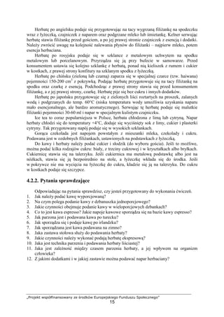 „Projekt współfinansowany ze środków Europejskiego Funduszu Społecznego”
15
Herbatę po angielsku podaje się przygotowując na tacy wygrzaną filiżankę na spodeczku
wraz z łyżeczką, czajniczek z naparem oraz podgrzane mleko lub śmietankę. Kelner serwując
herbatę stawia filiżankę przed gościem, a po jej prawej stronie czajniczek z esencją i dodatki.
Należy zwrócić uwagę na kolejność nalewania płynów do filiżanki – najpierw mleko, potem
esencja herbaciana.
Herbatę po rosyjsku podaje się w szklance z metalowym uchwytem na spodku
metalowym lub porcelanowym. Przyrządza się ją przy bufecie w samowarze. Przed
konsumentem ustawia się kolejno szklankę z herbatą, ponad nią kieliszek z rumem i cukier
w kostkach, z prawej strony konfitury na szklanym spodku z łyżeczką.
Herbatę po chińsku (zieloną lub czarną) zaparza się w specjalnej czarce (tzw. haiwana)
pojemności 150-200 cm3
z pokrywką. Podając herbatę przygotowuje się na tacy filiżankę na
spodku oraz czarkę z esencją. Podchodząc z prawej strony stawia się przed konsumentem
filiżankę, a z jej prawej strony, czarkę. Herbatę pije się bez cukru i innych dodatków.
Herbatę po japońsku przygotowuje się z zielonych liści roztartych na proszek, zalanych
wodą i podgrzanych do temp. 60°C (niska temperatura wody umożliwia uzyskania naparu
mało esencjonalnego, ale bardzo aromatycznego). Serwując tę herbatę podaje się malutkie
filiżanki pojemności 30-60 ml i napar w specjalnym kulistym czajniczku.
Ice tea to coraz popularniejsza w Polsce, herbata chłodzona z limą lub cytryną. Napar
herbaty chłodzi się do temperatury +4°C, dodaje się wyciśnięty sok z limy, cukier i plasterki
cytryny. Tak przygotowany napój podaje się w wysokich szklankach.
Gorąca czekolada jest napojem powstałym z mieszanki mleka, czekolady i cukru.
Podawana jest w ozdobnych filiżankach, ustawionych na podstawkach z łyżeczką.
Do kawy i herbaty należy podać cukier i słodzik (do wyboru gościa). Jeśli to możliwe,
można podać kilka rodzajów cukru: biały, z trzciny cukrowej i w kryształkach albo bryłkach.
Cukiernicę stawia się na talerzyku. Jeśli cukiernica ma metalową podstawkę albo jest na
nóżkach, stawia się ją bezpośrednio na stole, a łyżeczkę wkłada się do środka. Jeśli
w pokrywce nie ma wycięcia na łyżeczkę do cukru, kładzie się ją na talerzyku. Do cukru
w kostkach podaje się szczypce.
4.2.2. Pytania sprawdzające
Odpowiadając na pytania sprawdzisz, czy jesteś przygotowany do wykonania ćwiczeń.
1. Jak należy podać kawę wyporcjowaną?
2. Na czym polega podanie kawy z dzbanuszka jednoporcjowego?
3. Jakie czynności obejmuje podanie kawy w wieloporcjowych dzbankach?
4. Co to jest kawa espresso? Jakie napoje kawowe sporządza się na bazie kawy espresso?
5. Jak parzona jest i podawana kawa po turecku?
6. Jak sporządza się i podaje kawę po irlandzku?
7. Jak sporządzana jest kawa podawana na zimno?
8. Jaka zastawa stołowa służy do podawania herbaty?
9. Jakie czynności należy wykonać podają herbatę ekspresową?
10. Jaka jest technika parzenia i podawania herbaty liściastej?
11. Jaka jest zależność między czasem parzenia herbaty, a jej wpływem na organizm
człowieka?
12. Z jakimi dodatkami i w jakiej zastawie można podawać napar herbaciany?
 