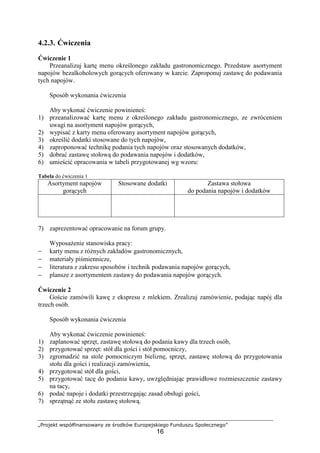 „Projekt współfinansowany ze środków Europejskiego Funduszu Społecznego”
16
4.2.3. Ćwiczenia
Ćwiczenie 1
Przeanalizuj kartę menu określonego zakładu gastronomicznego. Przedstaw asortyment
napojów bezalkoholowych gorących oferowany w karcie. Zaproponuj zastawę do podawania
tych napojów.
Sposób wykonania ćwiczenia
Aby wykonać ćwiczenie powinieneś:
1) przeanalizować kartę menu z określonego zakładu gastronomicznego, ze zwróceniem
uwagi na asortyment napojów gorących,
2) wypisać z karty menu oferowany asortyment napojów gorących,
3) określić dodatki stosowane do tych napojów,
4) zaproponować technikę podania tych napojów oraz stosowanych dodatków,
5) dobrać zastawę stołową do podawania napojów i dodatków,
6) umieścić opracowania w tabeli przygotowanej wg wzoru:
Tabela do ćwiczenia 1
Asortyment napojów
gorących
Stosowane dodatki Zastawa stołowa
do podania napojów i dodatków
7) zaprezentować opracowanie na forum grupy.
Wyposażenie stanowiska pracy:
− karty menu z różnych zakładów gastronomicznych,
− materiały piśmiennicze,
− literatura z zakresu sposobów i technik podawania napojów gorących,
− plansze z asortymentem zastawy do podawania napojów gorących.
Ćwiczenie 2
Goście zamówili kawę z ekspresu z mlekiem. Zrealizuj zamówienie, podając napój dla
trzech osób.
Sposób wykonania ćwiczenia
Aby wykonać ćwiczenie powinieneś:
1) zaplanować sprzęt, zastawę stołową do podania kawy dla trzech osób,
2) przygotować sprzęt: stół dla gości i stół pomocniczy,
3) zgromadzić na stole pomocniczym bieliznę, sprzęt, zastawę stołową do przygotowania
stołu dla gości i realizacji zamówienia,
4) przygotować stół dla gości,
5) przygotować tacę do podania kawy, uwzględniając prawidłowe rozmieszczenie zastawy
na tacy,
6) podać napoje i dodatki przestrzegając zasad obsługi gości,
7) sprzątnąć ze stołu zastawę stołową.
 