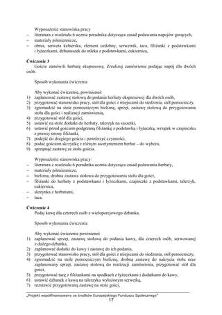 „Projekt współfinansowany ze środków Europejskiego Funduszu Społecznego”
17
Wyposażenie stanowiska pracy
− literatura z rozdziału 6 ucznia poradnika dotycząca zasad podawania napojów gorących,
− materiały piśmiennicze,
− obrus, serweta kelnerska, element ozdobny, serwetnik, taca, filiżanki z podstawkami
i łyżeczkami, dzbanuszek do mleka z podstawkami, cukiernica,
Ćwiczenie 3
Goście zamówili herbatę ekspresową. Zrealizuj zamówienie podając napój dla dwóch
osób.
Sposób wykonania ćwiczenia
Aby wykonać ćwiczenie, powinieneś:
1) zaplanować zastawę stołową do podania herbaty ekspresowej dla dwóch osób,
2) przygotować stanowisko pracy, stół dla gości z miejscami do siedzenia, stół pomocniczy,
3) zgromadzić na stole pomocniczym bieliznę, sprzęt, zastawę stołową do przygotowania
stołu dla gości i realizacji zamówienia,
4) przygotować stół dla gości,
5) ustawić na stole dodatki do herbaty, talerzyk na saszetki,
6) ustawić przed gościem podgrzaną filiżankę z podstawką i łyżeczką, wrzątek w czajniczku
z prawej strony filiżanki,
7) podejść do drugiego gościa i powtórzyć czynności,
8) podać gościom skrzynkę z różnym asortymentem herbat – do wyboru,
9) sprzątnąć zastawę ze stołu gościa.
Wyposażenie stanowiska pracy:
− literatura z rozdziału 6 poradnika ucznia dotycząca zasad podawania herbaty,
− materiały piśmiennicze,
− bielizna, drobna zastawa stołowa do przygotowania stołu dla gości,
− filiżanki do herbaty z podstawkami i łyżeczkami, czajniczki z podstawkami, talerzyk,
cukiernica,
− skrzynka z herbatami,
− taca.
Ćwiczenie 4
Podaj kawę dla czterech osób z wieloporcjowego dzbanka.
Sposób wykonania ćwiczenia
Aby wykonać ćwiczenie powinieneś
1) zaplanować sprzęt, zastawę stołową do podania kawy, dla czterech osób, serwowanej
z dużego dzbanka,
2) zaplanować dodatki do kawy i zastawę do ich podania,
3) przygotować stanowisko pracy, stół dla gości z miejscami do siedzenia, stół pomocniczy,
4) zgromadzić na stole pomocniczym bieliznę, drobną zastawę do nakrycia stołu oraz
zaplanowany sprzęt, zastawę stołową do realizacji zamówienia, przygotować stół dla
gości,
5) przygotować tacę z filiżankami na spodkach z łyżeczkami i dodatkami do kawy,
6) ustawić dzbanek z kawą na talerzyku wyłożonym serwetką,
7) rozstawić przygotowaną zastawę na stole gości,
 