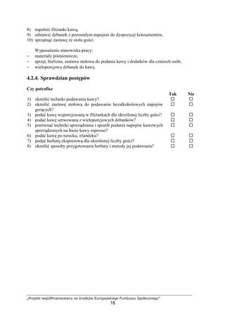 „Projekt współfinansowany ze środków Europejskiego Funduszu Społecznego”
18
8) napełnić filiżanki kawą,
9) odstawić dzbanek z pozostałym napojem do dyspozycji konsumentów,
10) sprzątnąć zastawę ze stołu gości.
Wyposażenie stanowiska pracy:
− materiały piśmiennicze,
− sprzęt, bielizna, zastawa stołowa do podania kawy i dodatków dla czterech osób,
− wieloporcjowy dzbanek do kawy.
4.2.4. Sprawdzian postępów
Czy potrafisz
Tak Nie
1) określić techniki podawania kawy? ! !
2) określić zastawę stołową do podawania bezalkoholowych napojów
gorących?
! !
3) podać kawę wyporcjowaną w filiżankach dla określonej liczby gości? ! !
4) podać kawę serwowaną z wieloporcjowych dzbanków? ! !
5) porównać techniki sporządzania i sposób podania napojów kawowych
sporządzonych na bazie kawy espresso?
! !
6) podać kawę po turecku, irlandzku? ! !
7) podać herbatę ekspresową dla określonej liczby gości? ! !
8) określić sposoby przygotowania herbaty i metody jej podawania? ! !
 
