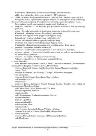 „Projekt współfinansowany ze środków Europejskiego Funduszu Społecznego”
20
W zależności od zawartości ekstraktu bezcukrowego, wina dzielimy na:
− lekkie - to wina łagodne, stołowe, zawierające 9 – 12 % alkoholu,
− ciężkie - to wina o dużej zawartości ekstraktu i większej ilości alkoholu – powyżej 16%.
Miody pitne zalicza się również do napojów winnych. Są otrzymywane przez fermentację
alkoholową brzeczki miodowej. Brzeczka miodowa to miód pszczeli rozcieńczony wodą.
Ze względu na sposób przyrządzania brzeczki, miody dzielą się na:
− niesycone (naturalne) – ich brzeczka jest poddawana fermentacji bez uprzedniego
gotowania,
− sycone – brzeczka tych miodów jest gotowana, studzona a następnie fermentowana.
W zależności od użytego surowca do produkcji, wyróżnia się:
− półtoraki, na 1 objętość miodu przypada 0,5 objętości wody,
− dwójniak, na 1 objętość miodu przypada 1 objętość wody,
− trójniak, na 1 objętość miodu przypadają 2 objętości wody,
− czwórniak, na 1 objętość miodu przypadają 3 objętości wody.
W zależności od zastosowanych dodatków do produkcji, miody dzielą się na:
− naturalne – pozbawione dodatków smakowych,
− chmielowe – ich brzeczka została doprawiona w niewielkiej ilości chmielem,
− korzenno – ziołowe – brzeczka tych miodów zaprawiana jest podczas warzenia ziołami,
korzeniami lub przyprawami,
− owocowe – do brzeczki dodaje się soku owocowego.
Podstawowe gatunki win w zależności od kraju pochodzenia
− wina francuskie:
białe: Sancerre, Pouilly-Fume, Geavas, Chablis, Chevalier-Montrachet, Gewurztraminer
Alzacja, Pessac-Leognan, (Sauternes, Barsac, Monbazillac)
czerwone: Pommard, Medom, Saint Emilion, Saint Estape, Margaux Montrachet,
różowe: Tavel,
musujące: Champagne (np. Pol-Roger, Taitinger), Crémant de Bourgogne.
− wina hiszpańskie:
czerwone: Rioja, Pesquera Janus, Porto, Sherry, Malaga,
białe musujące: Cava.
− wina włoskie:
czerwone: Barolo, Barbaresco, Chianti Classico Riserva, Brunelo, Vino Nobile di
Montepulciano, Montalcino, Solaia,
białe: Soave, Pinot Grigio, Roero Arneis, Vin Santo,
musujące: Spumante, Prosecco.
− wina niemieckie:
białe: Beerenauslese, Trockenbeerenauslese, Eiswein.
− wina kalifornijskie:
czerwone Opus One.
− wina nowozelandzkie:
białe Sauvignon Blanc.
− wina austriackie:
białe: Eiswein z Burgenlandi, Gruner Veltliner z Wachau,
czerwone: Zweigelt, st. Laurent, Blaufrankish z Burgenlandi.
− wina australijskie:
czerwone: Shiraz, Cabernet Sauwignon od Mountadam i Penfolds,
białe Chardonnay.
 