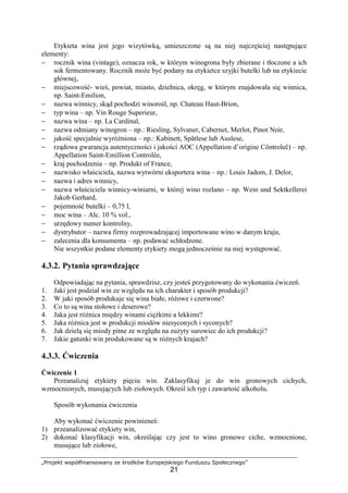 „Projekt współfinansowany ze środków Europejskiego Funduszu Społecznego”
21
Etykieta wina jest jego wizytówką, umieszczone są na niej najczęściej następujące
elementy:
− rocznik wina (vintage), oznacza rok, w którym winogrona były zbierane i tłoczone a ich
sok fermentowany. Rocznik może być podany na etykietce szyjki butelki lub na etykiecie
głównej,
− miejscowość- wieś, powiat, miasto, dzielnica, okręg, w którym znajdowała się winnica,
np. Saint-Emilion,
− nazwa winnicy, skąd pochodzi winorośl, np. Chateau Haut-Brion,
− typ wina – np. Vin Rouge Superieur,
− nazwa wina – np. La Cardinal,
− nazwa odmiany winogron – np.: Riesling, Sylvaner, Cabernet, Merlot, Pinot Noir,
− jakość specjalnie wyróżniona – np.: Kabinett, Spätlese lub Auslese,
− rządowa gwarancja autentyczności i jakości AOC (Appellation d’origine Côntroleĉ) – np.
Appellation Saint-Emillion Controlèe,
− kraj pochodzenia – np. Produkt of France,
− nazwisko właściciela, nazwa wytwórni eksportera wina – np.: Louis Jadom, J. Delor,
− nazwa i adres winnicy,
− nazwa właściciela winnicy-winiarni, w której wino rozlano – np. Wein und Sektkellerei
Jakob Gerhard,
− pojemność butelki – 0,75 l,
− moc wina – Alc. 10 % vol.,
− urzędowy numer kontrolny,
− dystrybutor – nazwa firmy rozprowadzającej importowane wino w danym kraju,
− zalecenia dla konsumenta – np. podawać schłodzone.
Nie wszystkie podane elementy etykiety mogą jednocześnie na niej występować.
4.3.2. Pytania sprawdzające
Odpowiadając na pytania, sprawdzisz, czy jesteś przygotowany do wykonania ćwiczeń.
1. Jaki jest podział win ze względu na ich charakter i sposób produkcji?
2. W jaki sposób produkuje się wina białe, różowe i czerwone?
3. Co to są wina stołowe i deserowe?
4. Jaka jest różnica między winami ciężkimi a lekkimi?
5. Jaka różnica jest w produkcji miodów niesyconych i syconych?
6. Jak dzielą się miody pitne ze względu na zużyty surowiec do ich produkcji?
7. Jakie gatunki win produkowane są w różnych krajach?
4.3.3. Ćwiczenia
Ćwiczenie 1
Przeanalizuj etykiety pięciu win. Zaklasyfikuj je do win gronowych cichych,
wzmocnionych, musujących lub ziołowych. Określ ich typ i zawartość alkoholu.
Sposób wykonania ćwiczenia
Aby wykonać ćwiczenie powinieneś:
1) przeanalizować etykiety win,
2) dokonać klasyfikacji win, określając czy jest to wino gronowe ciche, wzmocnione,
musujące lub ziołowe,
 