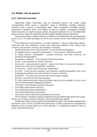 „Projekt współfinansowany ze środków Europejskiego Funduszu Społecznego”
23
4.4. Dobór win do potraw
4.4.1. Materiał nauczania
Odpowiedni dobór właściwego wina do określonej potrawy jest wielką sztuką
i umiejętnością. Tylko znawcy i specjaliści czynią to bezbłędnie, potrafiąc doskonale
skojarzyć wino z potrawą w harmonijną całość. Takie umiejętności posiadają kelnerzy
sommelierzy. Najlepsze nawet wino podane do stołu nie zgodnie z przyjętymi zasadami
doboru do potraw, nie spełni swojego zadania. Znajomość podziału win oraz ich odpowiedni
dobór do potraw należy do podstawowych obowiązków każdego kelnera sommeliera.
Istnieje powszechnie ustalona harmonia w doborze win podawanych do poszczególnych
potraw (rys.1). Z zasady nie podaje się win do zup, surówek i jarzyn oraz większości potraw
z jaj.
Wina podawane przed posiłkiem, są zwane aperitifem i służą do pobudzania apetytu.
Należą do nich wina południowe mocne typu wytrawnego (Madera, Porto, Sherry) oraz
wytrawne, pół wytrawne wermuty, wina musujące, szampany.
Zasady podawania win do różnych potraw, w czasie posiłku są następujące:
− do zakąsek zimnych i gorących z mięs jasnych – wina wytrawne i półwytrawne białe,
− do ostryg, kawioru i skorupiaków – szampan wytrawny, wina białe wytrawne, np.
mozelskie lub burgundzkie,
− do pasztetów, galantyny – wina wytrawne białe lub czerwone,
− do ryb – wina wytrawne, np. reńskie, bordoskie,
− do pieczeni i mięs pieczonych jasnych – mocne wina białe, a do pieczeni ciemnych –
mocne wina czerwone np. burgundzkie, bordoskie,
− do dziczyzny – mocne wina czerwone np. burgundzkie,
− do serów – wina czerwone wytrawne i pół wytrawne, najlepiej burgundzkie, przy czym
do łagodnych gatunków sera można również serwować wina białe,
− do deserów – wina deserowe, np. porto lub wina musujące szampan,
− do kawy –wina deserowe lub wino musujące.
W czasie jednej uroczystości mogą być podane najwyżej cztery gatunki win, przy czym
winno się przestrzegać następującej kolejności:
− wina białe i różowe podaje się przed czerwonymi,
− wina lekkie przed winami mocnymi,
− wina młode przed starymi (dojrzałymi),
− wina proste poprzedzają wina złożone,
− wina mniej owocowe przed winami bardziej owocowymi.
Wina musujące i szampany mogą być podawane przed posiłkiem jako aperitif lub w jego
trakcie, np. do ostryg, kawioru, do deseru, a także po posiłku jako digestif.
Miody pitne podaje się jako aperitif lub popołudniowy drink, często będący dopełnieniem
do deserów, ciast, owoców, orzechów lub czarnej kawy. Trunki te serwuje się w temperaturze
pokojowej albo na gorąco (jeśli są to miody naturalne, to z dodatkiem przypraw), bądź na
zimno z plasterkiem cytryny.
 